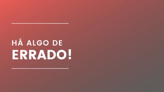 9
HÁ ALGO DE
ERRADO!
 