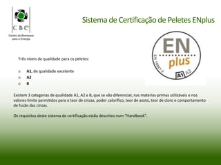 Centro da Biomassa
para a Energia
Três níveis de qualidade para os peletes:
o A1, de qualidade excelente
o A2
o B
Existem 3 categorias de qualidade A1, A2 e B, que se vão diferenciar, nas matérias-primas utilizáveis e nos
valores-limite permitidos para o teor de cinzas, poder calorífico, teor de azoto, teor de cloro e comportamento
de fusão das cinzas.
Os requisitos deste sistema de certificação estão descritos num “Handbook”.
Sistema de Certificaçãode PeletesENplus
 