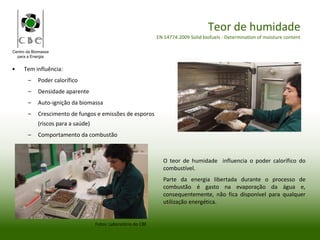 Centro da Biomassa
para a Energia
Teor de humidade
EN 14774:2009 Solid biofuels - Determination of moisture content
O teor de humidade influencia o poder calorífico do
combustível.
Parte da energia libertada durante o processo de
combustão é gasto na evaporação da água e,
consequentemente, não fica disponível para qualquer
utilização energética.
• Tem influência:
– Poder calorífico
– Densidade aparente
– Auto-ignição da biomassa
– Crescimento de fungos e emissões de esporos
(riscos para a saúde)
– Comportamento da combustão
Fotos: Laboratório do CBE
 