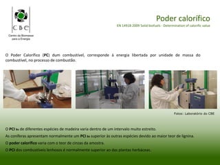 Centro da Biomassa
para a Energia
Poder calorífico
EN 14918:2009 Solid biofuels - Determination of calorific value
O Poder Calorífico (PC) dum combustível, corresponde à energia libertada por unidade de massa do
combustível, no processo de combustão.
O PCI bs de diferentes espécies de madeira varia dentro de um intervalo muito estreito.
As coníferas apresentam normalmente um PCI bs superior às outras espécies devido ao maior teor de lignina.
O poder calorífico varia com o teor de cinzas da amostra.
O PCI dos combustíveis lenhosos é normalmente superior ao das plantas herbáceas.
Fotos: Laboratório do CBE
 