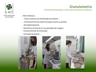 Centro da Biomassa
para a Energia
Granulometria
EN 15149:2010 Solid biofuels - Determination of particle size distribution
Fotos: Laboratório do CBE
•Tem Influência:
- Fluxos contínuos de alimentação do material
- Armazenamento do material (espaços vazios ou pontes)
- Densidade Aparente
- Resistência ao fluxo de ar nas operações de secagem
- Comportamento da combustão
- Formação de poeiras
 