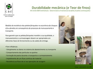 Centro da Biomassa
para a Energia
Durabilidade mecânica (e Teor de finos)
EN 15210:2009 Solid biofuels - Determination of mechanical durability of pellets and briquettes
Medida da resistência dos peletes/briquetes na ocorrência de choques
e/ou abrasão em consequência de processos de manuseamento e
transporte.
Fotos: Laboratório do CBE
Para garantir que os peletes/briquetes mantêm a sua qualidade, o
manuseamento e a armazenagem devem ser apropriados em
diferentes fases do fornecimento ou da cadeia de entrega.
•Tem influência:
- Entupimento ou danos no sistema de abastecimento ou transporte
- Comportamento das partículas na queima
- Formação de poeira durante o transporte e o armazenamento
- Impedimento de um fluxo contínuo de material
- Resistência ao fluxo de ar nas operações de secagem
 