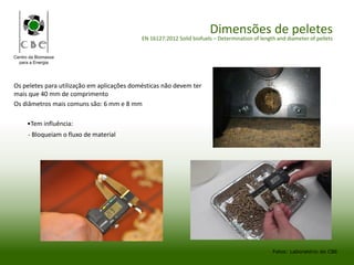 Centro da Biomassa
para a Energia
Dimensões de peletes
EN 16127:2012 Solid biofuels – Determination of length and diameter of pellets
Fotos: Laboratório do CBE
Os peletes para utilização em aplicações domésticas não devem ter
mais que 40 mm de comprimento
Os diâmetros mais comuns são: 6 mm e 8 mm
•Tem influência:
- Bloqueiam o fluxo de material
 