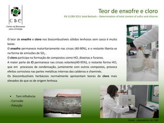 Centro da Biomassa
para a Energia
Teor de enxofre e cloro
EN 15289:2011 Solid Biofuels – Determination of total content of sulfur and chlorine
• Tem influência:
- Corrosão
- Poluição
Fotos: Laboratório do CBE
O teor de enxofre e cloro nos biocombustíveis sólidos lenhosos sem casca é muito
baixo.
O enxofre permanece maioritariamente nas cinzas (40-90%), e o restante liberta-se
na forma de emissões de SO2 .
O cloro participa na formação de compostos como HCl, dioxinas e furanos.
A maior parte do Cl permanece nas cinzas volantes(40-95%), o restante forma HCl,
que em processos de condensação, juntamente com outros compostos, provoca
efeitos corrosivos nas partes metálicas internas das caldeiras e chaminés.
Os biocombustíveis herbáceos normalmente apresentam teores de cloro mais
elevados do que os de origem lenhosa.
 