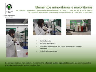 Centro da Biomassa
para a Energia
Elementos minoritários e maioritários
EN 15297:2011 Solid biofuels - Determination of minor elements - As, Cd, Co, Cr, Cu, Hg, Mn, Mo, Ni, Pb, Sb, V and Zn
EN 15290:2011 Solid biofuels - Determination of major elements - Al, Ca, Fe, Mg, P, K, Si, Na and Ti
Os componentes que mais afetam o meio ambiente (chumbo, cádmio e zinco) são aquelas que são mais voláteis
e, predominantemente, surgem em cinza fina.
• Tem influência:
- Poluição atmosférica
- Utilização subsequente das cinzas produzidas – impacto
ambiental
- Fusibilidade das cinzas
 