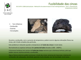 Centro da Biomassa
para a Energia
Fusibilidade das cinzas
EN 15370-1:2006 Solid biofuels - Method for the determination of ash melting behaviour - Part 1: Characteristic
temperatures method
• Tem influência:
- Combustão
- Escórias
- Incrustações
Durante a combustão, com o aumento da temperatura, podem ocorrer algumas alterações físicas nas
cinzas, até à fusão completa das partículas.
Este problema é relevante quando a temperatura de fusão das cinzas é muito baixo.
Normalmente as espécies lenhosas têm pontos de fusão elevados (1300 - 1400ºC).
A biomassa herbácea tem pontos de fusão das cinzas menores que a biomassa lenhosa, pelo que
podem ocorrer escórias durante a combustão.
Alguns fatores externos podem promover a fusão das cinzas: presença de impurezas, sistemas de
combustão não adequados, densidade aparente muito elevada, teor de humidade muito baixo.
 