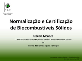 Centro da Biomassa
para a Energia
Normalização e Certificação
de Biocombustíveis Sólidos
Cláudia Mendes
LEBS.CBE - Laboratório Especializado em Biocombustíveis Sólidos
do
Centro da Biomassa para a Energia
VI Jornadas do Ambiente, Energias e Alterações Climáticas
CBE, 20 de Novembro de 2014
 