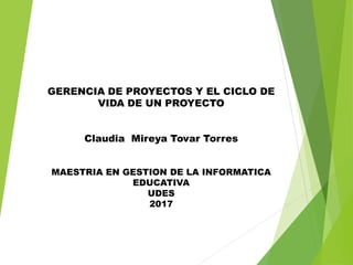 GERENCIA DE PROYECTOS Y EL CICLO DE
VIDA DE UN PROYECTO
Claudia Mireya Tovar Torres
MAESTRIA EN GESTION DE LA INFORMATICA
EDUCATIVA
UDES
2017
 