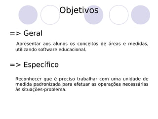 Objetivos
=> Geral
Apresentar aos alunos os conceitos de áreas e medidas,
utilizando software educacional.
=> Específico
Reconhecer que é preciso trabalhar com uma unidade de
medida padronizada para efetuar as operações necessárias
às situações-problema.