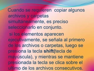 Cuando se requieren  copiar algunos archivos y carpetas simultáneamente, es preciso seleccionarlo en conjunto.  si los elementos aparecen ejecutivamente, se señala al primero de los archivos o carpetas, luego se presiona la tecla shift(tecla de mayúscula), y mientras se mantiene presionada la tecla se clica sobre el ultimo de los archivos consecutivos.