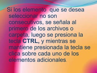 Si los elemento  que se desea seleccionar no son consecutivos, se señala al primero de los archivos o carpeta, luego se presiona la tecla CTRL, y mientras se mantiene presionada la tecla se clica sobre cada uno de los elementos adicionales.