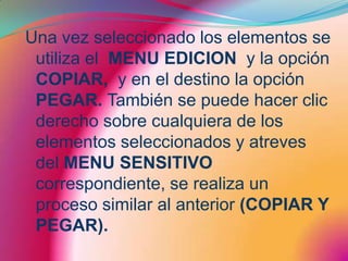 Una vez seleccionado los elementos se utiliza el  MENU EDICION  y la opción COPIAR,  y en el destino la opción PEGAR. También se puede hacer clic derecho sobre cualquiera de los elementos seleccionados y atreves del MENU SENSITIVO correspondiente, se realiza un proceso similar al anterior (COPIAR Y PEGAR).