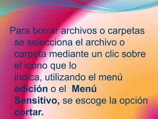 Para borrar archivos o carpetas se selecciona el archivo o carpeta mediante un clic sobre el icono que lo indica, utilizando el menú edición o el  Menú Sensitivo, se escoge la opción cortar. 