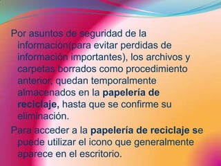 Por asuntos de seguridad de la información(para evitar perdidas de información importantes), los archivos y carpetas borrados como procedimiento anterior, quedan temporalmente almacenados en la papelería de reciclaje, hasta que se confirme su eliminación.Para acceder a la papelería de reciclaje se puede utilizar el icono que generalmente aparece en el escritorio.