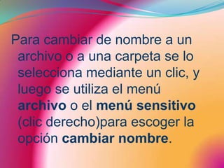 Para cambiar de nombre a un archivo o a una carpeta se lo selecciona mediante un clic, y luego se utiliza el menú archivo o el menú sensitivo (clic derecho)para escoger la opción cambiar nombre.