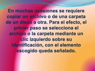 En muchas ocasiones se requiere copiar un archivo o de una carpeta de un disco a otra. Para el efecto, el primer paso se selecciona el archivo o la carpeta mediante un clic izquierdo sobre su identificación, con el elemento escogido queda señalado.