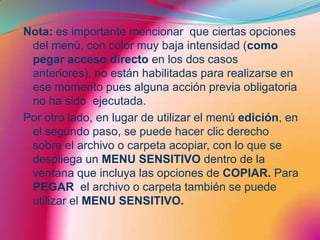 Nota: es importante mencionar  que ciertas opciones del menú, con color muy baja intensidad (como pegar acceso directo en los dos casos anteriores), no están habilitadas para realizarse en ese momento pues alguna acción previa obligatoria no ha sido  ejecutada.Por otro lado, en lugar de utilizar el menú edición, en el segundo paso, se puede hacer clic derecho sobre el archivo o carpeta acopiar, con lo que se despliega un MENU SENSITIVO dentro de la ventana que incluya las opciones de COPIAR. Para PEGAR  el archivo o carpeta también se puede utilizar el MENU SENSITIVO.