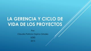 LA GERENCIA Y CICLO DE
VIDA DE LOS PROYECTOS
Por:
Claudia Patricia Ospina Grisales
UDES
2015
 