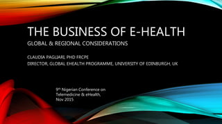 THE BUSINESS OF E-HEALTH
GLOBAL & REGIONAL CONSIDERATIONS
CLAUDIA PAGLIARI, PHD FRCPE
DIRECTOR, GLOBAL EHEALTH PROGRAMME, UNIVERSITY OF EDINBURGH, UK
9th Nigerian Conference on
Telemedicine & eHealth,
Nov 2015
 