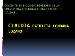 DOCENTE EN BIOLOGIA EGRESADA DE LA
UNIVERSIDAD DISTRITAL FRANCISCO JOSE DE
CALDAS .



  CLAUDIA         PATRICIA LOMBANA
  LOZANO
 