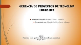 GERENCIA DE PROYECTOS DE TECNOLGIA
EDUCATIVA
 Profesor-consultor: Maritza Liliana Calderón
 Presentado por: Claudia Patricia Pérez Villegas.
UDES
Maestría en la gestión de la tecnología educativa
Mayo 2018
 