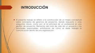 INTRODUCCIÓN
 El presente trabajo se refiere a la construcción de un mapa conceptual
sobre conceptos de gerencia de proyectos, dando respuesta a unas
preguntas claves, como son: el rol principal de un profesional en una
gestión de proyectos. Elementos del ciclo de vida de un proyecto y los
principales responsables, enfatizando de cómo se debe trabajar la
comunicación dentro de una organización.
 