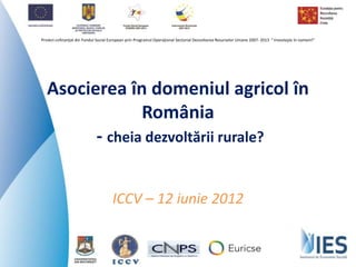 Proiect cofinanţat din Fondul Social European prin Programul Operaţional Sectorial Dezvoltarea Resurselor Umane 2007- 2013 “ Investeşte în oameni!”
Proiect cofinanţat din Fondul Social European prin Programul Operaţional Sectorial Dezvoltarea Resurselor Umane 2007- 2013 “ Investeşte în oameni!”
Asocierea în domeniul agricol în
România
- cheia dezvoltării rurale?
ICCV – 12 iunie 2012
 