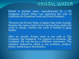 Kristal is bottled water, manufactured by a US
Company. Kristal Water was launched last year in
California for Hamilton Food and Drink Products

The price the Kristal Water is higher than other brands,
because the water comes from a spring deep under the
rocks in Alaska. Further the water is bottled in glass
bottles.

After six month, Kristal water is not sold as The
Company has budgeted. For analysis is situation, the
Company did one survey a different consumers. The
objective indentifies which is the problem, product,
brand, marketing or distribution.
 