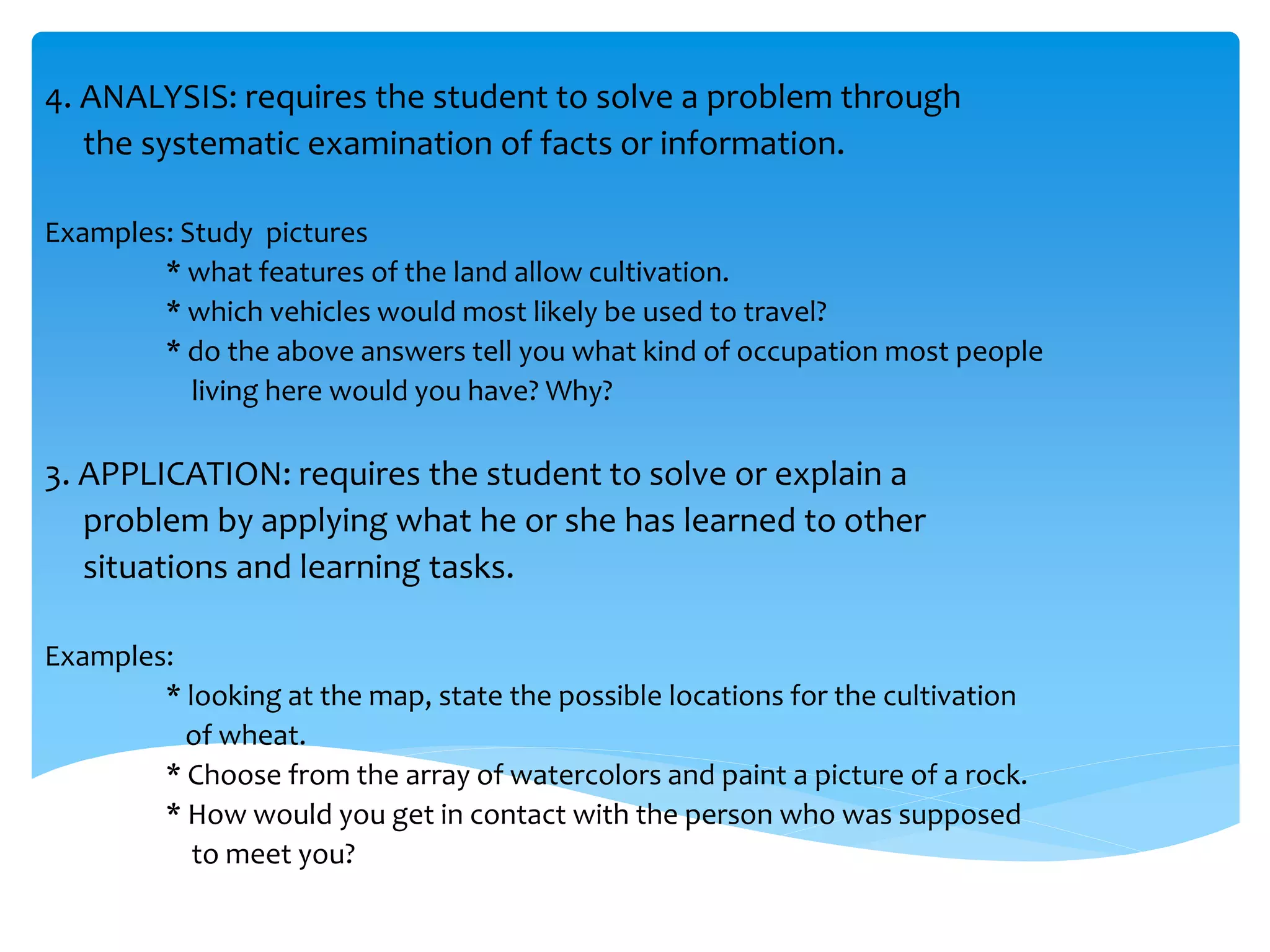 4. ANALYSIS: requires the student to solve a problem through 
the systematic examination of facts or information. 
Examples: Study pictures 
* what features of the land allow cultivation. 
* which vehicles would most likely be used to travel? 
* do the above answers tell you what kind of occupation most people 
living here would you have? Why? 
3. APPLICATION: requires the student to solve or explain a 
problem by applying what he or she has learned to other 
situations and learning tasks. 
Examples: 
* looking at the map, state the possible locations for the cultivation 
of wheat. 
* Choose from the array of watercolors and paint a picture of a rock. 
* How would you get in contact with the person who was supposed 
to meet you? 
 