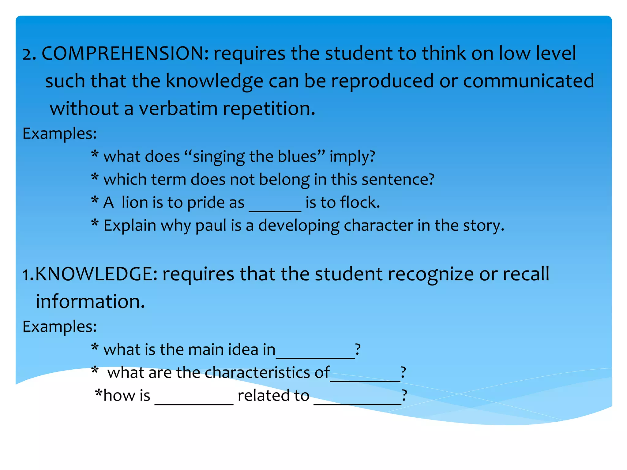 2. COMPREHENSION: requires the student to think on low level 
such that the knowledge can be reproduced or communicated 
without a verbatim repetition. 
Examples: 
* what does “singing the blues” imply? 
* which term does not belong in this sentence? 
* A lion is to pride as ______ is to flock. 
* Explain why paul is a developing character in the story. 
1.KNOWLEDGE: requires that the student recognize or recall 
information. 
Examples: 
* what is the main idea in_________? 
* what are the characteristics of________? 
*how is _________ related to __________? 
 