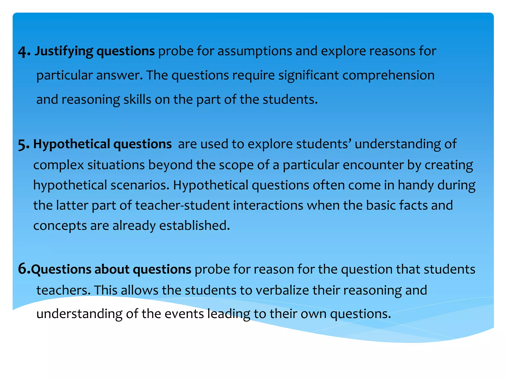 4. Justifying questions probe for assumptions and explore reasons for 
particular answer. The questions require significant comprehension 
and reasoning skills on the part of the students. 
5. Hypothetical questions are used to explore students’ understanding of 
complex situations beyond the scope of a particular encounter by creating 
hypothetical scenarios. Hypothetical questions often come in handy during 
the latter part of teacher-student interactions when the basic facts and 
concepts are already established. 
6.Questions about questions probe for reason for the question that students 
teachers. This allows the students to verbalize their reasoning and 
understanding of the events leading to their own questions. 
 