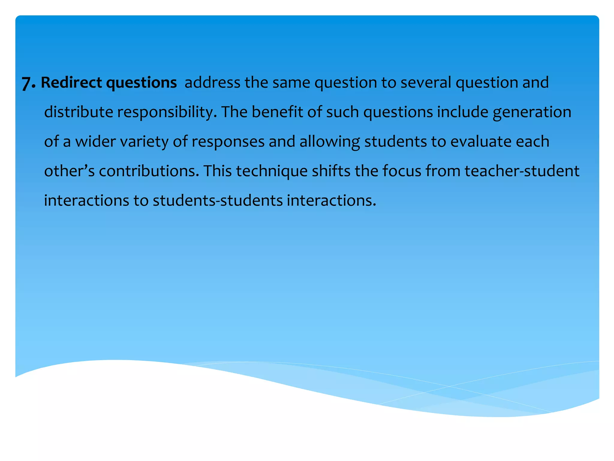 7. Redirect questions address the same question to several question and 
distribute responsibility. The benefit of such questions include generation 
of a wider variety of responses and allowing students to evaluate each 
other’s contributions. This technique shifts the focus from teacher-student 
interactions to students-students interactions. 
 