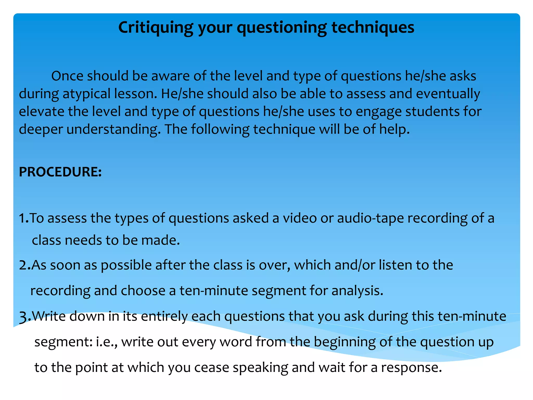 Critiquing your questioning techniques 
Once should be aware of the level and type of questions he/she asks 
during atypical lesson. He/she should also be able to assess and eventually 
elevate the level and type of questions he/she uses to engage students for 
deeper understanding. The following technique will be of help. 
PROCEDURE: 
1.To assess the types of questions asked a video or audio-tape recording of a 
class needs to be made. 
2.As soon as possible after the class is over, which and/or listen to the 
recording and choose a ten-minute segment for analysis. 
3.Write down in its entirely each questions that you ask during this ten-minute 
segment: i.e., write out every word from the beginning of the question up 
to the point at which you cease speaking and wait for a response. 
 