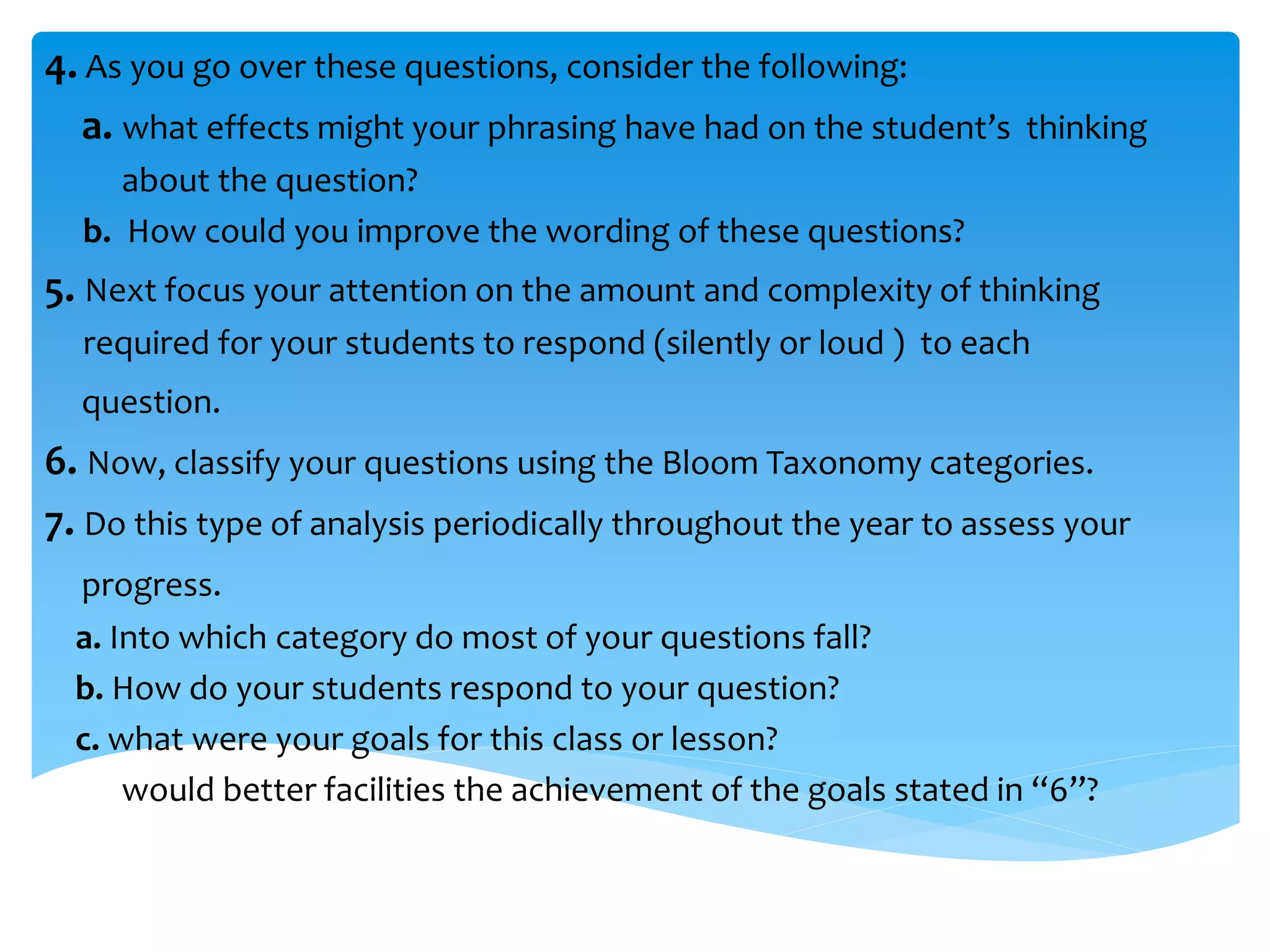 4. As you go over these questions, consider the following: 
a. what effects might your phrasing have had on the student’s thinking 
about the question? 
b. How could you improve the wording of these questions? 
5. Next focus your attention on the amount and complexity of thinking 
required for your students to respond (silently or loud ) to each 
question. 
6. Now, classify your questions using the Bloom Taxonomy categories. 
7. Do this type of analysis periodically throughout the year to assess your 
progress. 
a. Into which category do most of your questions fall? 
b. How do your students respond to your question? 
c. what were your goals for this class or lesson? 
would better facilities the achievement of the goals stated in “6”? 
 