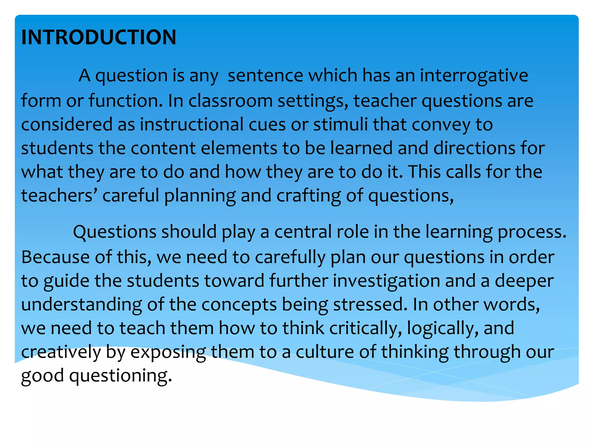 INTRODUCTION 
A question is any sentence which has an interrogative 
form or function. In classroom settings, teacher questions are 
considered as instructional cues or stimuli that convey to 
students the content elements to be learned and directions for 
what they are to do and how they are to do it. This calls for the 
teachers’ careful planning and crafting of questions, 
Questions should play a central role in the learning process. 
Because of this, we need to carefully plan our questions in order 
to guide the students toward further investigation and a deeper 
understanding of the concepts being stressed. In other words, 
we need to teach them how to think critically, logically, and 
creatively by exposing them to a culture of thinking through our 
good questioning. 
 