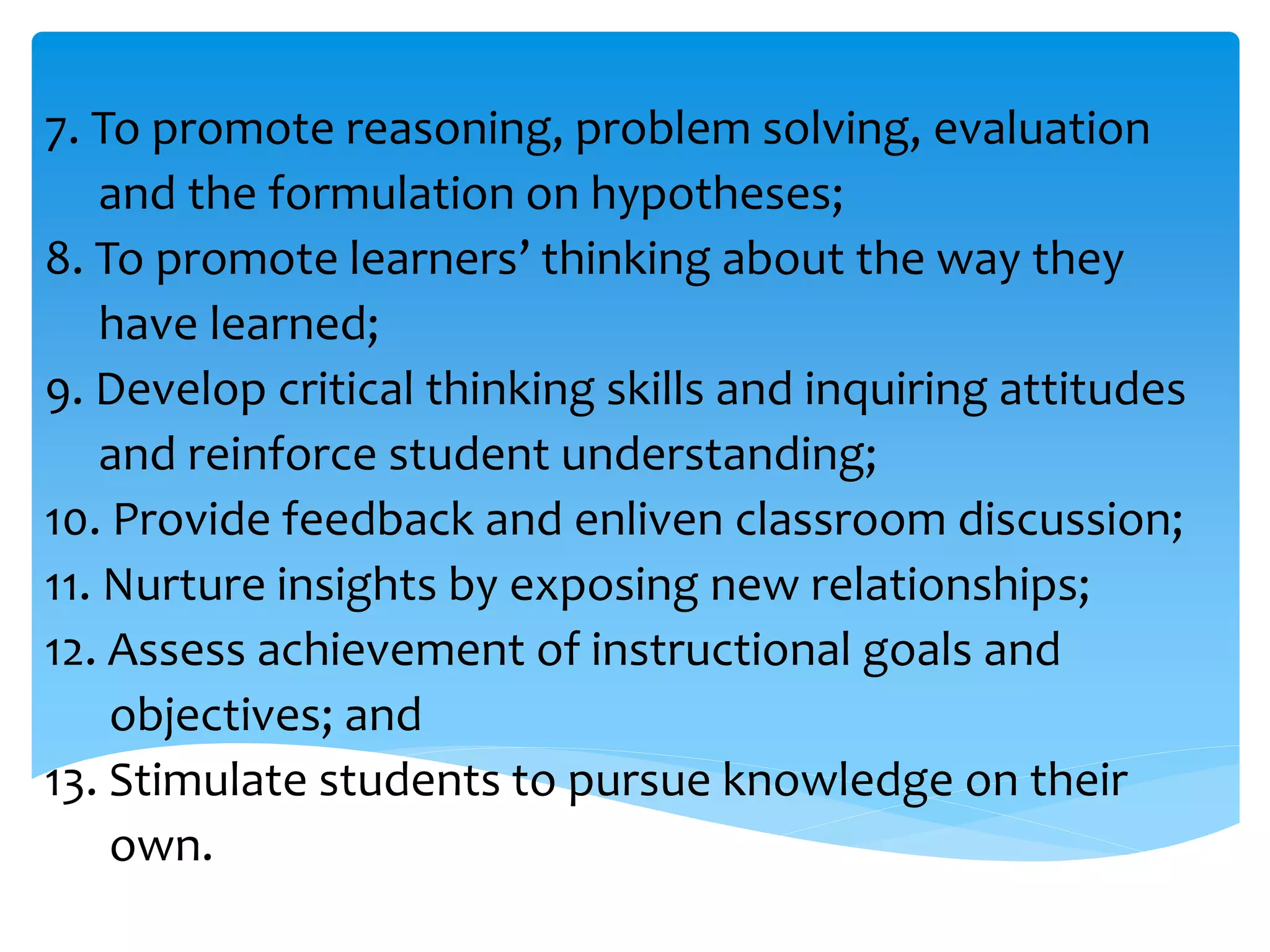 7. To promote reasoning, problem solving, evaluation 
and the formulation on hypotheses; 
8. To promote learners’ thinking about the way they 
have learned; 
9. Develop critical thinking skills and inquiring attitudes 
and reinforce student understanding; 
10. Provide feedback and enliven classroom discussion; 
11. Nurture insights by exposing new relationships; 
12. Assess achievement of instructional goals and 
objectives; and 
13. Stimulate students to pursue knowledge on their 
own. 
 