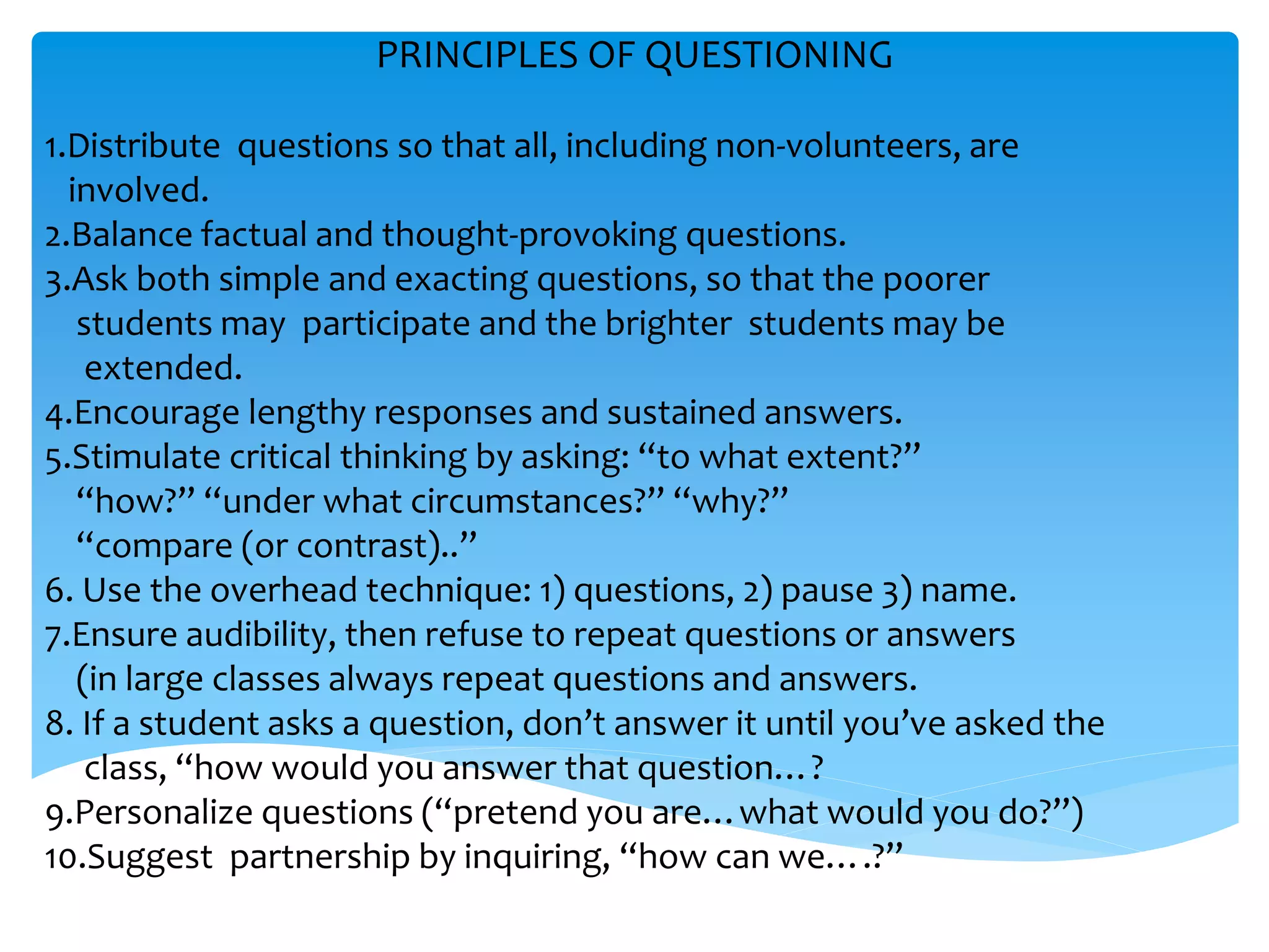 PRINCIPLES OF QUESTIONING 
1.Distribute questions so that all, including non-volunteers, are 
involved. 
2.Balance factual and thought-provoking questions. 
3.Ask both simple and exacting questions, so that the poorer 
students may participate and the brighter students may be 
extended. 
4.Encourage lengthy responses and sustained answers. 
5.Stimulate critical thinking by asking: “to what extent?” 
“how?” “under what circumstances?” “why?” 
“compare (or contrast)..” 
6. Use the overhead technique: 1) questions, 2) pause 3) name. 
7.Ensure audibility, then refuse to repeat questions or answers 
(in large classes always repeat questions and answers. 
8. If a student asks a question, don’t answer it until you’ve asked the 
class, “how would you answer that question…? 
9.Personalize questions (“pretend you are…what would you do?”) 
10.Suggest partnership by inquiring, “how can we….?” 
 