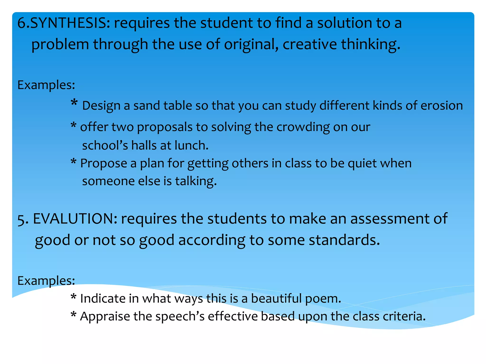 6.SYNTHESIS: requires the student to find a solution to a 
problem through the use of original, creative thinking. 
Examples: 
* Design a sand table so that you can study different kinds of erosion 
* offer two proposals to solving the crowding on our 
school’s halls at lunch. 
* Propose a plan for getting others in class to be quiet when 
someone else is talking. 
5. EVALUTION: requires the students to make an assessment of 
good or not so good according to some standards. 
Examples: 
* Indicate in what ways this is a beautiful poem. 
* Appraise the speech’s effective based upon the class criteria. 
 