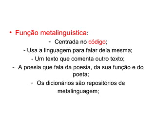 • Função metalinguística:
               - Centrada no código;
    - Usa a linguagem para falar dela mesma;
       - Um texto que comenta outro texto;
- A poesia que fala da poesia, da sua função e do
                        poeta;
       - Os dicionários são repositórios de
                  metalinguagem;
 