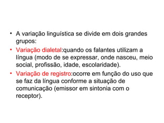 • A variação linguística se divide em dois grandes
  grupos:
• Variação dialetal:quando os falantes utilizam a
  língua (modo de se expressar, onde nasceu, meio
  social, profissão, idade, escolaridade).
• Variação de registro:ocorre em função do uso que
  se faz da língua conforme a situação de
  comunicação (emissor em sintonia com o
  receptor).
 