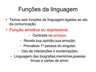 Funções da linguagem
• Temos seis funções da linguagem,ligadas ao ato
  da comunicação.
• Função emotiva ou expressiva:
             - Centrada no emissor;
        - Revela sua opinião,sua emoção;
        - Prevalece 1ª pessoa do singular;
       - Uso de interjeições e exclamações;
  - Linguagem das biografias,memórias,poesias
              líricas e cartas de amor;
 