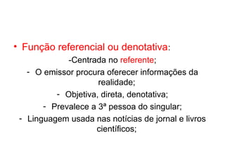 • Função referencial ou denotativa :
             -Centrada no referente;
   - O emissor procura oferecer informações da
                     realidade;
          - Objetiva, direta, denotativa;
       - Prevalece a 3ª pessoa do singular;
 - Linguagem usada nas notícias de jornal e livros
                    científicos;
 