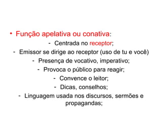 • Função apelativa ou conativa:
             - Centrada no receptor;
 - Emissor se dirige ao receptor (uso de tu e você)
        - Presença de vocativo, imperativo;
          - Provoca o público para reagir;
               - Convence o leitor;
               - Dicas, conselhos;
   - Linguagem usada nos discursos, sermões e
                    propagandas;
 