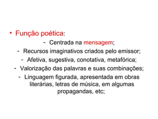 • Função poética:
             - Centrada na mensagem;
  - Recursos imaginativos criados pelo emissor;
    - Afetiva, sugestiva, conotativa, metafórica;
 - Valorização das palavras e suas combinações;
   - Linguagem figurada, apresentada em obras
       literárias, letras de música, em algumas
                    propagandas, etc;
 