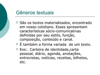 Gêneros textuais
   São os textos materializados, encontrado
    em nosso cotidiano. Esses apresentam
    características sócio-comunicativas
    definidas por seu estilo, função,
    composição, conteúdo e canal.
   É também a forma variada de um texto.
   Exs:. Carteira de identidade,carta
    pessoal, diário, agenda, anotações,
    entrevistas, notícias, receitas, bilhetes,
    etc.
 