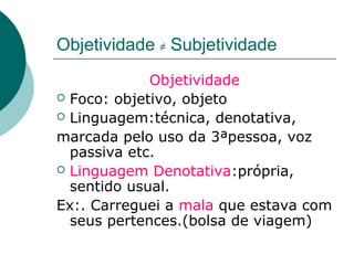 Objetividade ≠ Subjetividade
             Objetividade
 Foco: objetivo, objeto
 Linguagem:técnica, denotativa,

marcada pelo uso da 3ªpessoa, voz
  passiva etc.
 Linguagem Denotativa:própria,
  sentido usual.
Ex:. Carreguei a mala que estava com
  seus pertences.(bolsa de viagem)
 