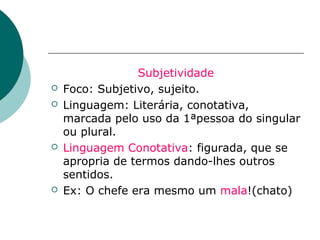 Subjetividade
   Foco: Subjetivo, sujeito.
   Linguagem: Literária, conotativa,
    marcada pelo uso da 1ªpessoa do singular
    ou plural.
   Linguagem Conotativa: figurada, que se
    apropria de termos dando-lhes outros
    sentidos.
   Ex: O chefe era mesmo um mala!(chato)
 