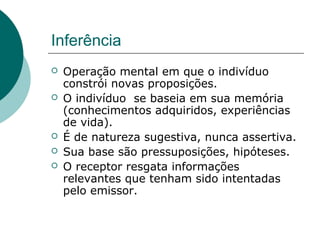 Inferência
   Operação mental em que o indivíduo
    constrói novas proposições.
   O indivíduo se baseia em sua memória
    (conhecimentos adquiridos, experiências
    de vida).
   É de natureza sugestiva, nunca assertiva.
   Sua base são pressuposições, hipóteses.
   O receptor resgata informações
    relevantes que tenham sido intentadas
    pelo emissor.
 