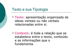 Texto e sua Tipologia
   Texto: apresentação organizada de
    ideias verbais ou não verbais
    relacionadas entre si.

   Contexto: é toda a relação que se
    estabelece entre o texto, conteúdo
    e as informações que o
    fundamenta.
 