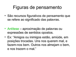 Figuras de pensamento
• São recursos figurativos de pensamento que
  se refere ao significado das palavras.

• Antítese – aproximação de palavras ou
  expressões de sentidos opostos.
• Ex: “Amigos ou inimigos estão, amiúde, em
  posições trocadas. Uns nos querem mal, e
  fazem-nos bem. Outros nos almejam o bem,
  e nos trazem o mal.”
 